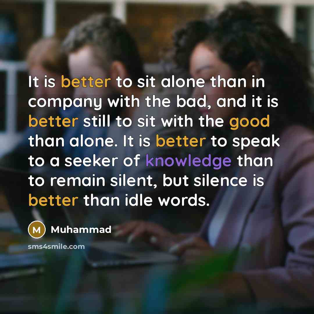 “It is better to sit alone than in company with the bad, and it is better still to sit with the good than alone. It is better to speak to a seeker of knowledge than to remain silent, but silence is better than idle words.” quote by Muhammad