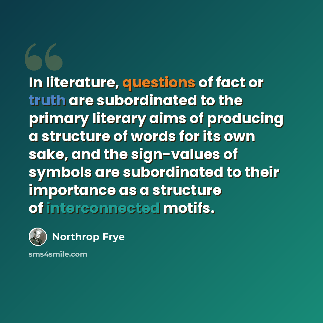 “In literature, questions of fact or truth are subordinated to the primary literary aims of producing a structure of words for its own sake, and the sign-values of symbols are subordinated to their importance as a structure of interconnected motifs.” quote by Northrop Frye