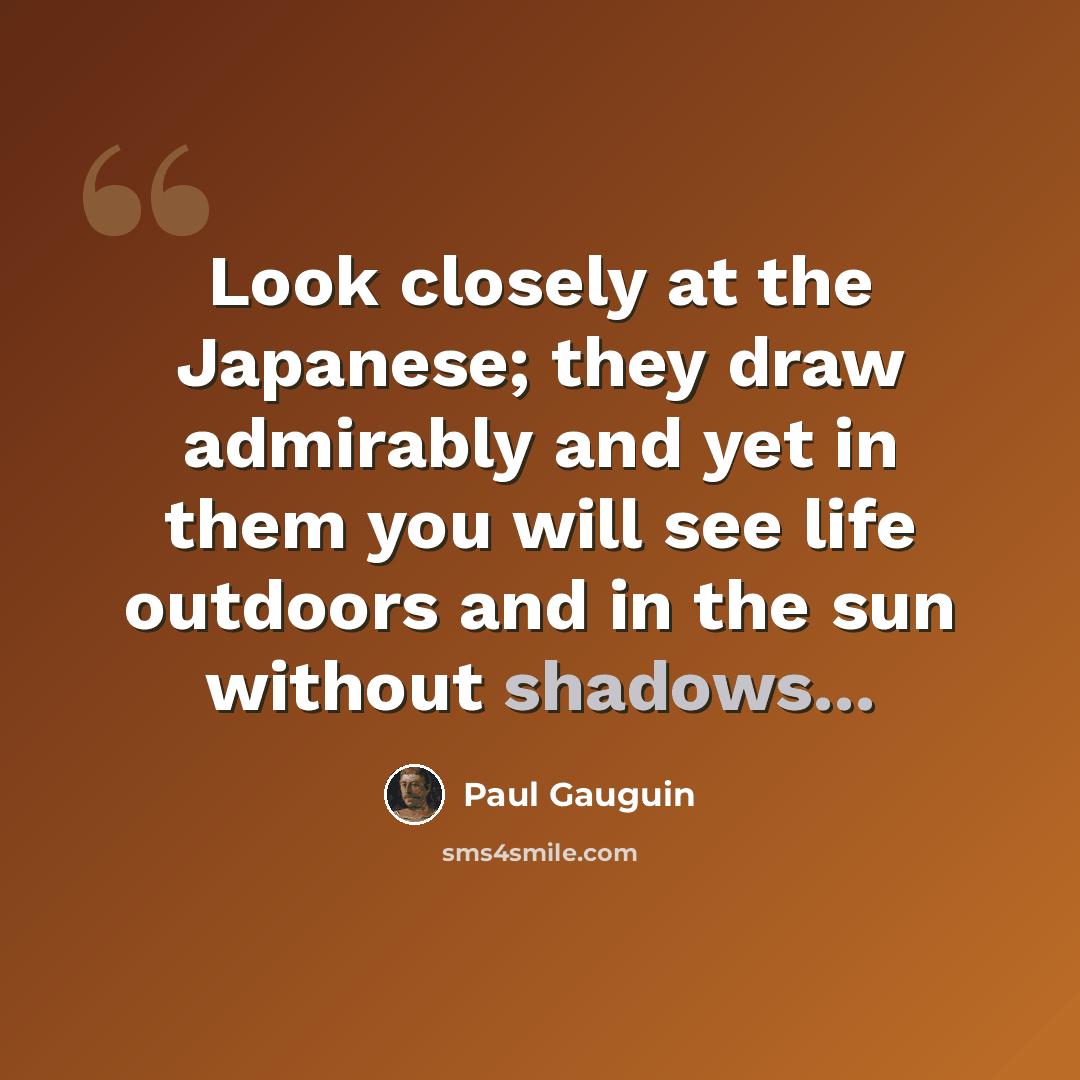 “Look closely at the Japanese; they draw admirably and yet in them you will see life outdoors and in the sun without shadows...” quote by Paul Gauguin