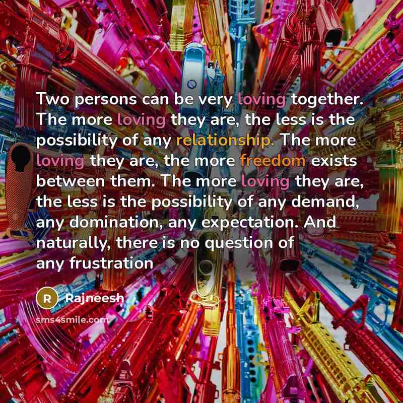 “Two persons can be very loving together. The more loving they are, the less is the possibility of any relationship. The more loving they are, the more freedom exists between them. The more loving they are, the less is the possibility of any demand, any domination, any expectation. And naturally…” quote by Rajneesh