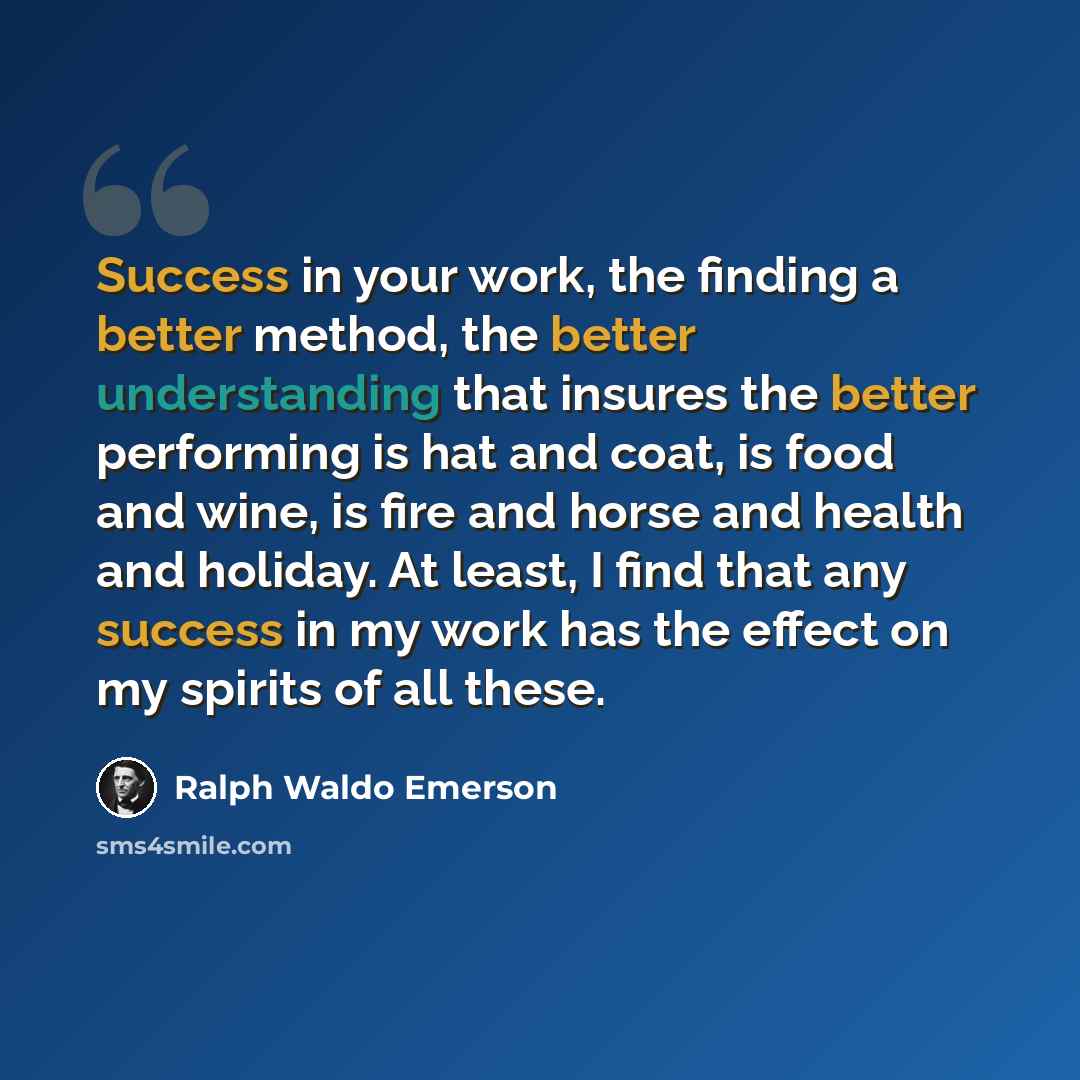 “Success in your work, the finding a better method, the better understanding that insures the better performing is hat and coat, is food and wine, is fire and horse and health and holiday. At least, I find that any success in my work has the effect on my spirits of all these.” quote by Ralph Waldo Emerson