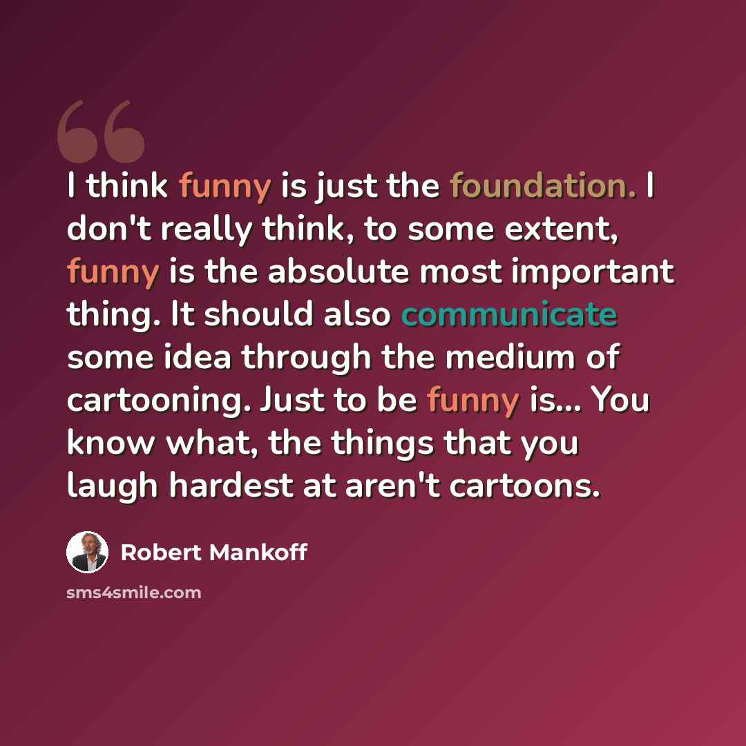 “I think funny is just the foundation. I don't really think, to some extent, funny is the absolute most important thing. It should also communicate some idea through the medium of cartooning. Just to be funny is... You know what, the things that you laugh hardest at aren't cartoons.” quote by Robert Mankoff