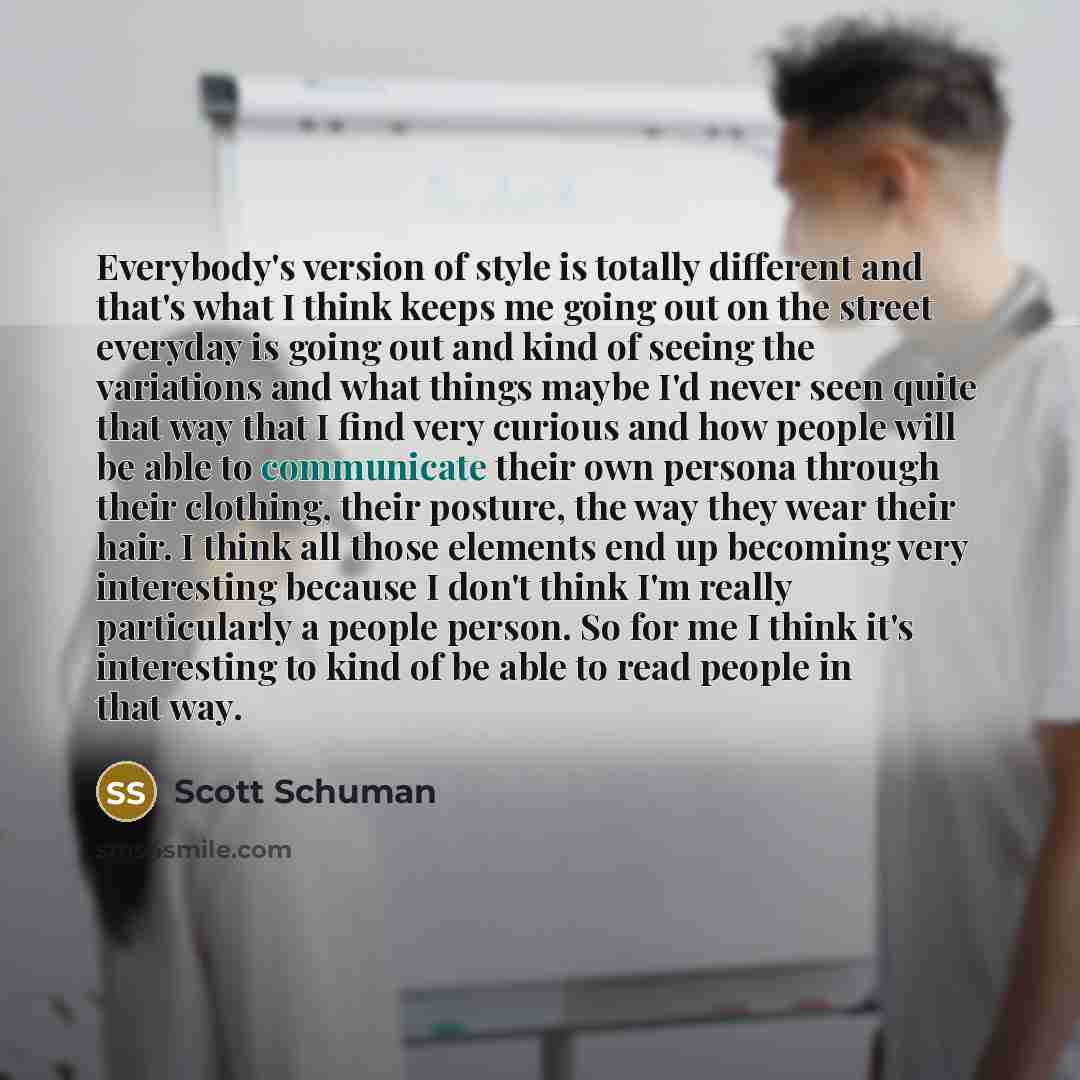 “Everybody's version of style is totally different and that's what I think keeps me going out on the street everyday is going out and kind of seeing the variations and what things maybe I'd never seen quite that way that I find very curious and how people will be able to communicate their own…” quote by Scott Schuman