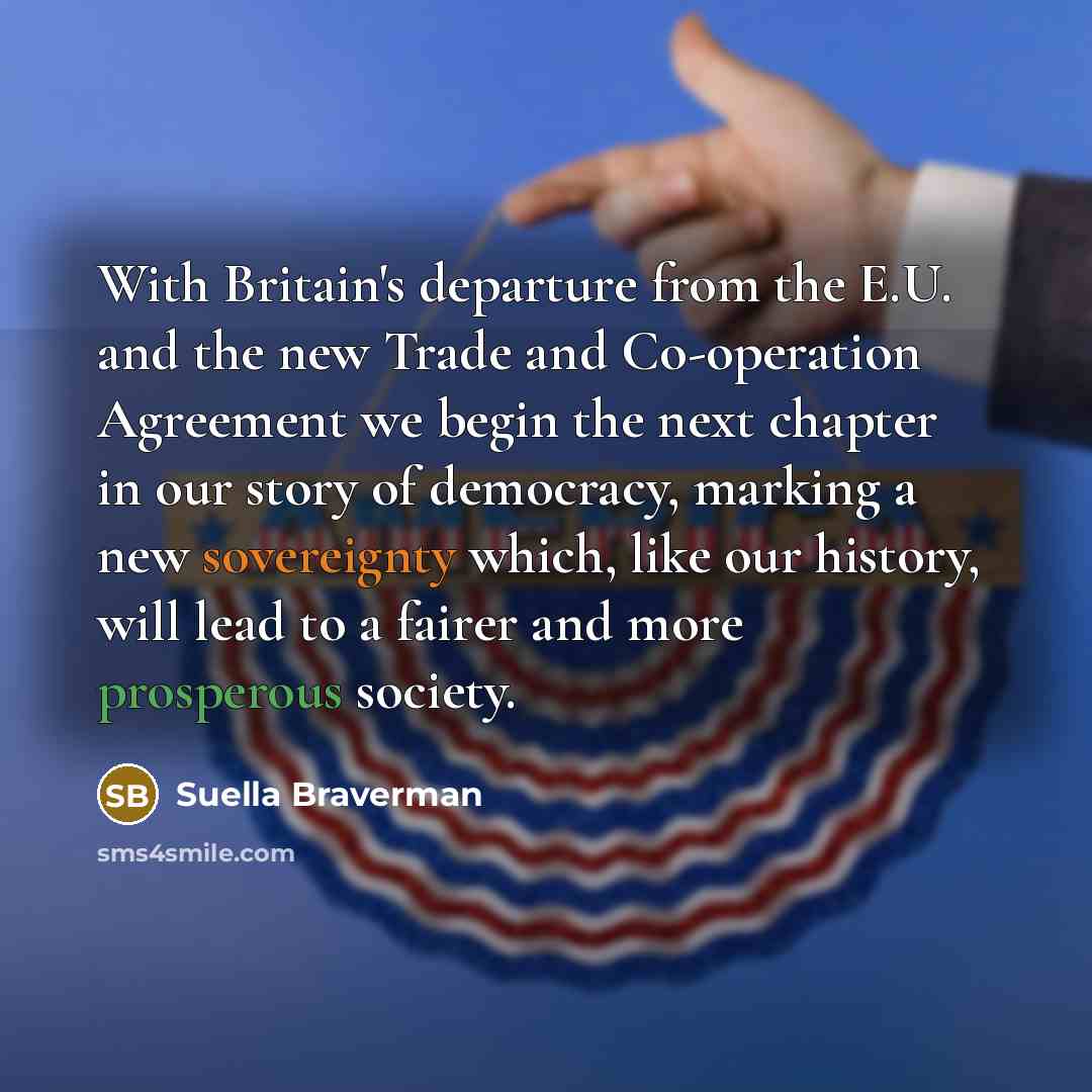 “With Britain's departure from the E.U. and the new Trade and Co-operation Agreement we begin the next chapter in our story of democracy, marking a new sovereignty which, like our history, will lead to a fairer and more prosperous society.” quote by Suella Braverman