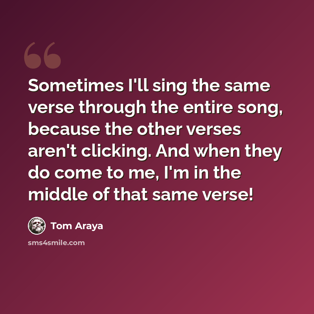 “Sometimes I'll sing the same verse through the entire song, because the other verses aren't clicking. And when they do come to me, I'm in the middle of that same verse!” quote by Tom Araya