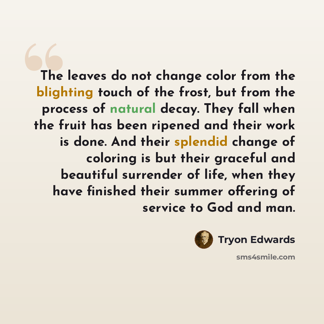 “The leaves do not change color from the blighting touch of the frost, but from the process of natural decay. They fall when the fruit has been ripened and their work is done. And their splendid change of coloring is but their graceful and beautiful surrender of life, when they have finished their…” quote by Tryon Edwards