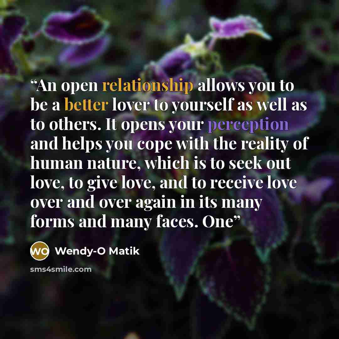“An open relationship allows you to be a better lover to yourself as well as to others. It opens your perception and helps you cope with the reality of human nature, which is to seek out love, to give love, and to receive love over and over again in its many forms and many faces. One” quote by Wendy-O Matik