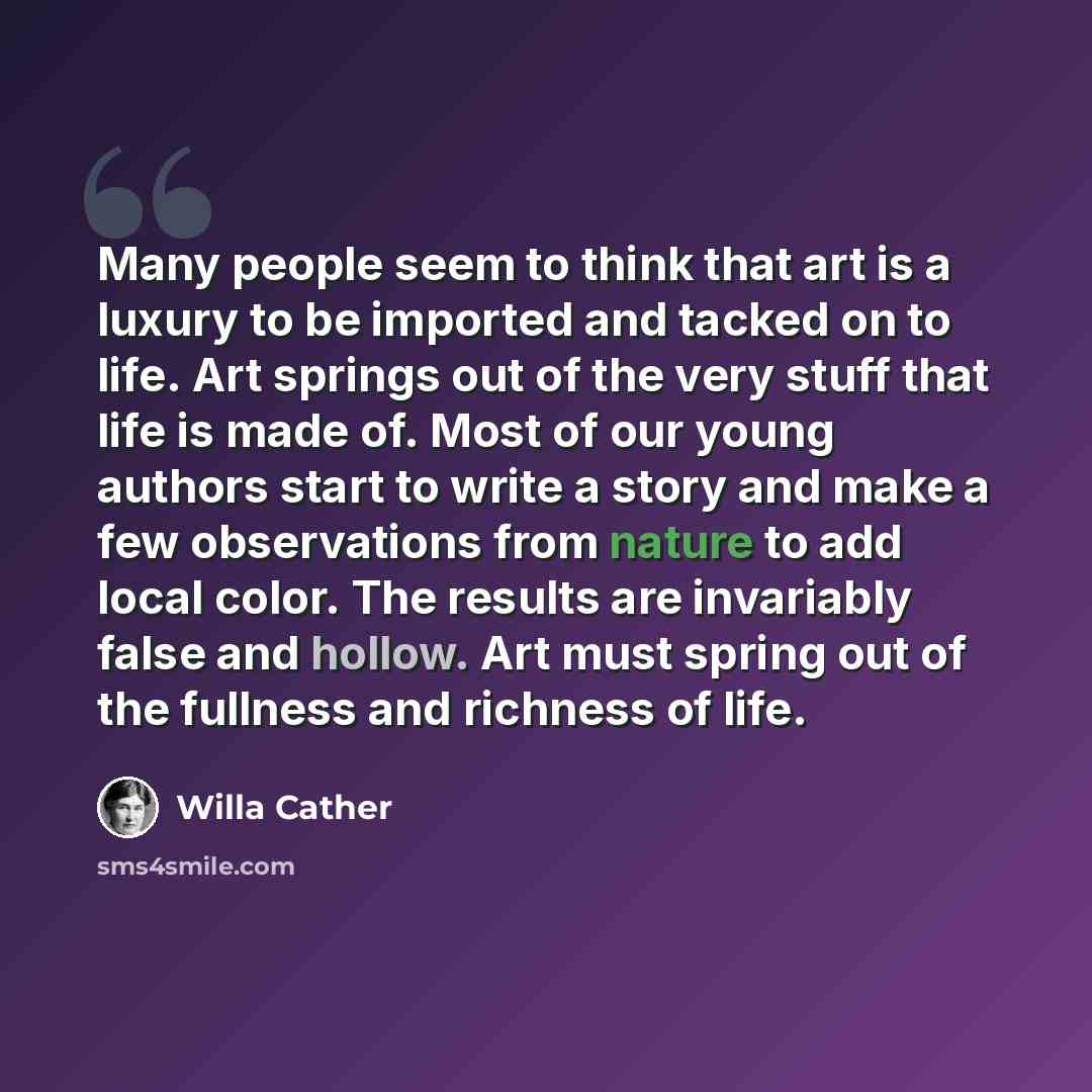 “Many people seem to think that art is a luxury to be imported and tacked on to life. Art springs out of the very stuff that life is made of. Most of our young authors start to write a story and make a few observations from nature to add local color. The results are invariably false and hollow. Art…” quote by Willa Cather