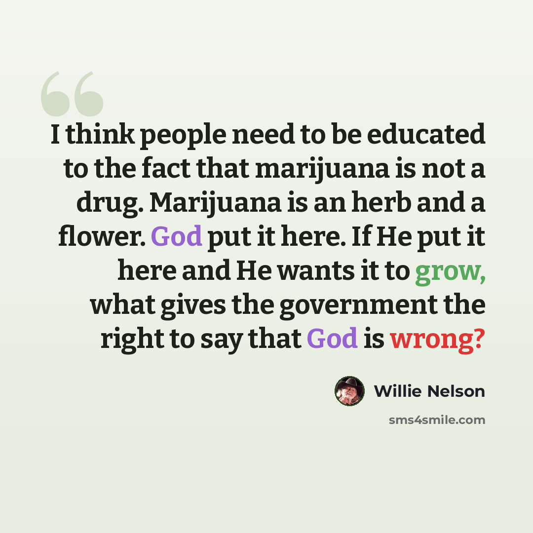 “I think people need to be educated to the fact that marijuana is not a drug. Marijuana is an herb and a flower. God put it here. If He put it here and He wants it to grow, what gives the government the right to say that God is wrong?” quote by Willie Nelson