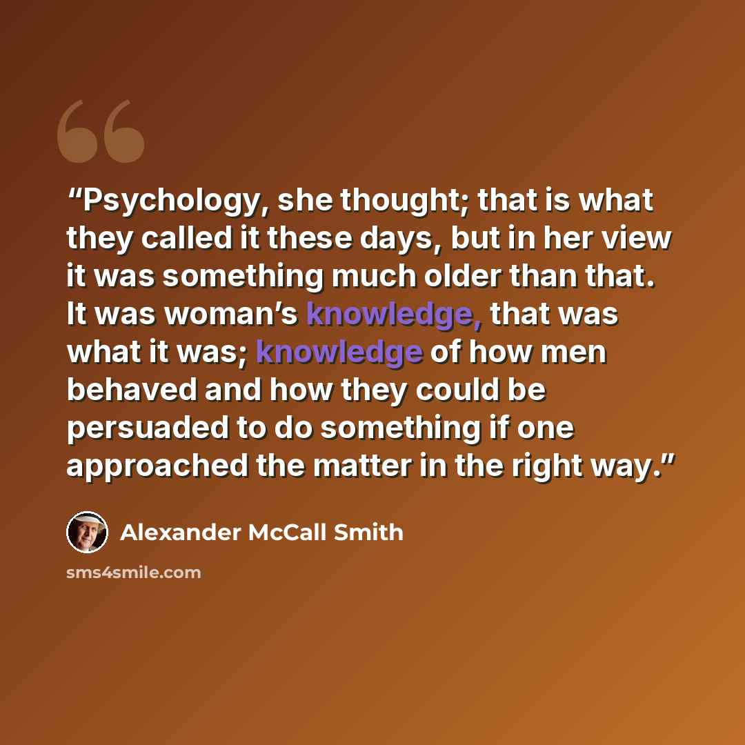 “Psychology, she thought; that is what they called it these days, but in her view it was something much older than that. It was woman’s knowledge, that was what it was; knowledge of how men behaved and how they could be persuaded to do something if one approached the matter in the right way.” quote by Alexander McCall Smith
