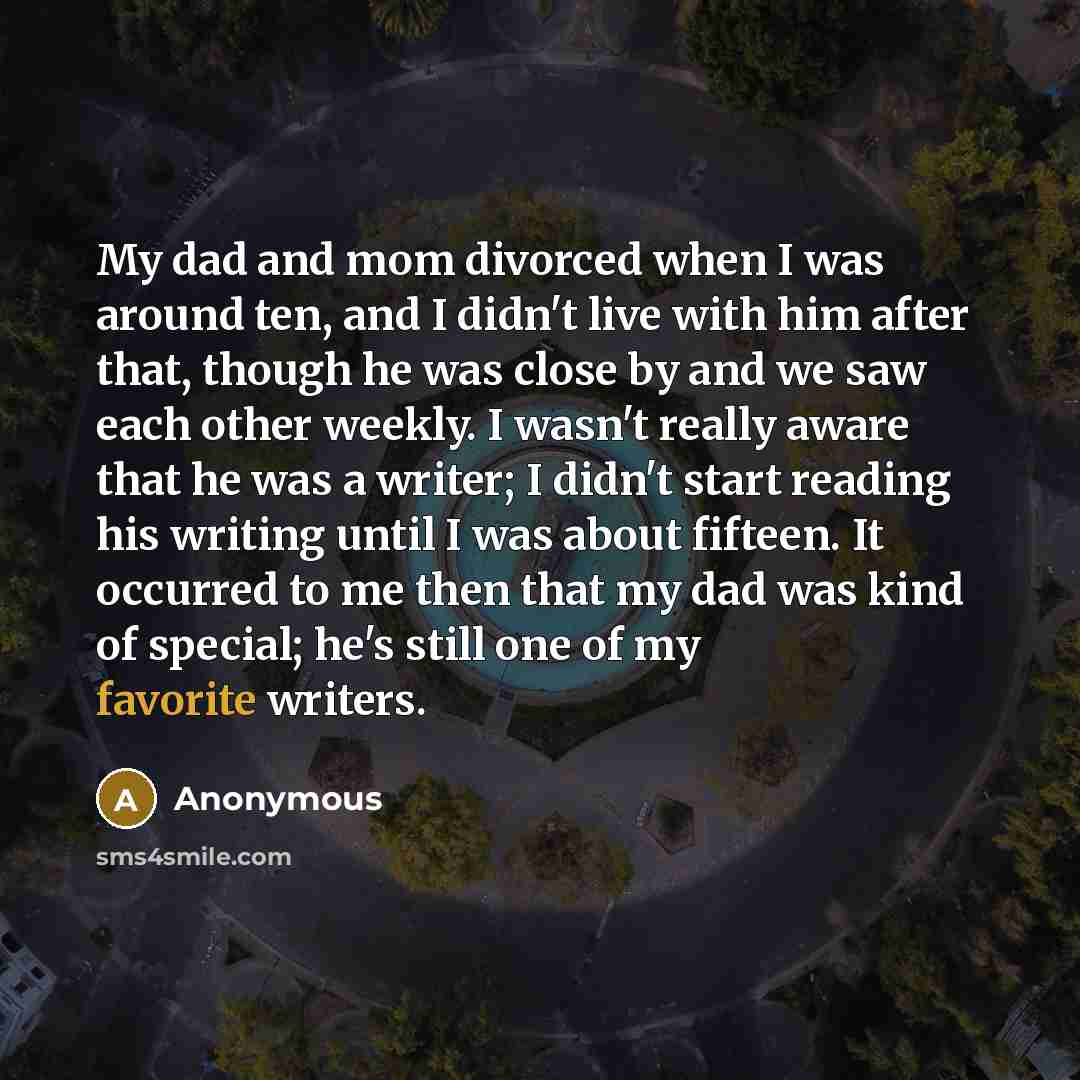 “My dad and mom divorced when I was around ten, and I didn't live with him after that, though he was close by and we saw each other weekly. I wasn't really aware that he was a writer; I didn't start reading his writing until I was about fifteen. It occurred to me then that my dad was kind of…” quote by Anonymous