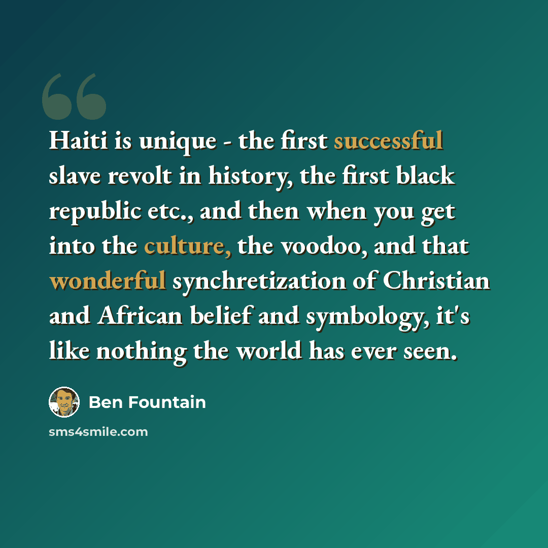 “Haiti is unique - the first successful slave revolt in history, the first black republic etc., and then when you get into the culture, the voodoo, and that wonderful synchretization of Christian and African belief and symbology, it's like nothing the world has ever seen.” quote by Ben Fountain