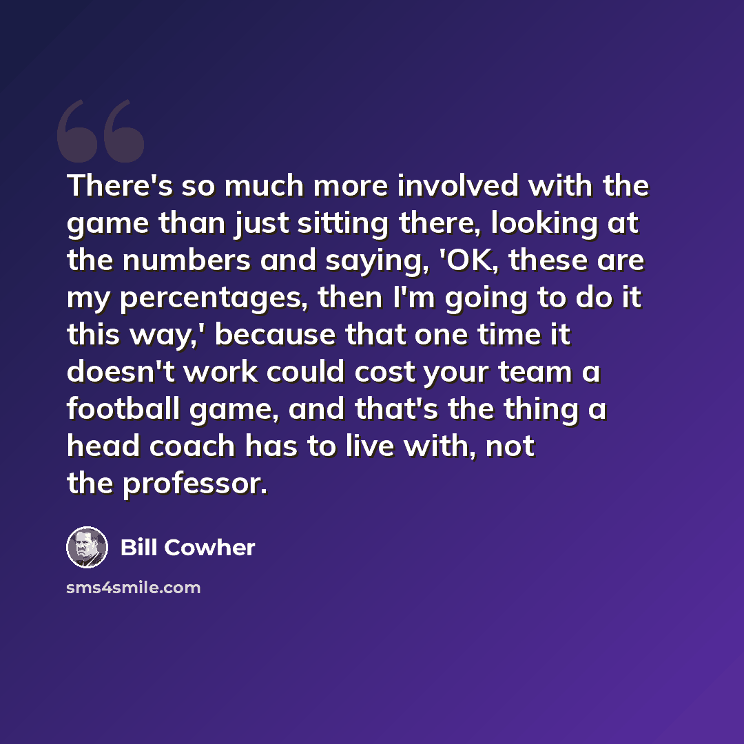 “There's so much more involved with the game than just sitting there, looking at the numbers and saying, 'OK, these are my percentages, then I'm going to do it this way,' because that one time it doesn't work could cost your team a football game, and that's the thing a head coach has to live with…” quote by Bill Cowher