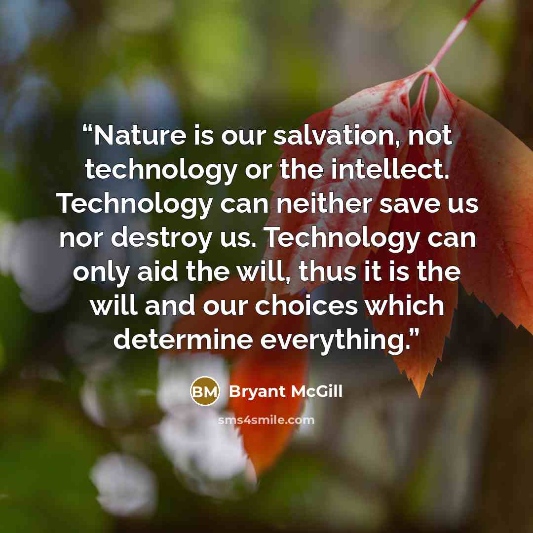 “Nature is our salvation, not technology or the intellect. Technology can neither save us nor destroy us. Technology can only aid the will, thus it is the will and our choices which determine everything.” quote by Bryant McGill