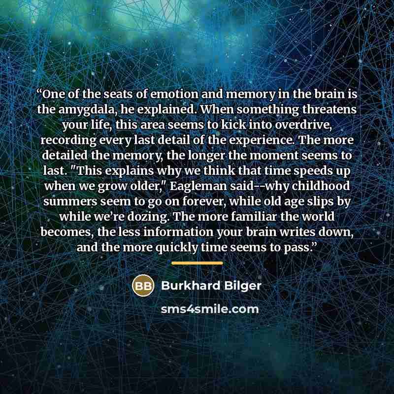 “One of the seats of emotion and memory in the brain is the amygdala, he explained. When something threatens your life, this area seems to kick into overdrive, recording every last detail of the experience. The more detailed the memory, the longer the moment seems to last. "This explains why we…” quote by Burkhard Bilger