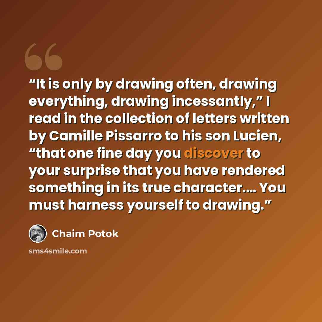 “It is only by drawing often, drawing everything, drawing incessantly,” I read in the collection of letters written by Camille Pissarro to his son Lucien, “that one fine day you discover to your surprise that you have rendered something in its true character.… You must harness yourself to drawing.” quote by Chaim Potok