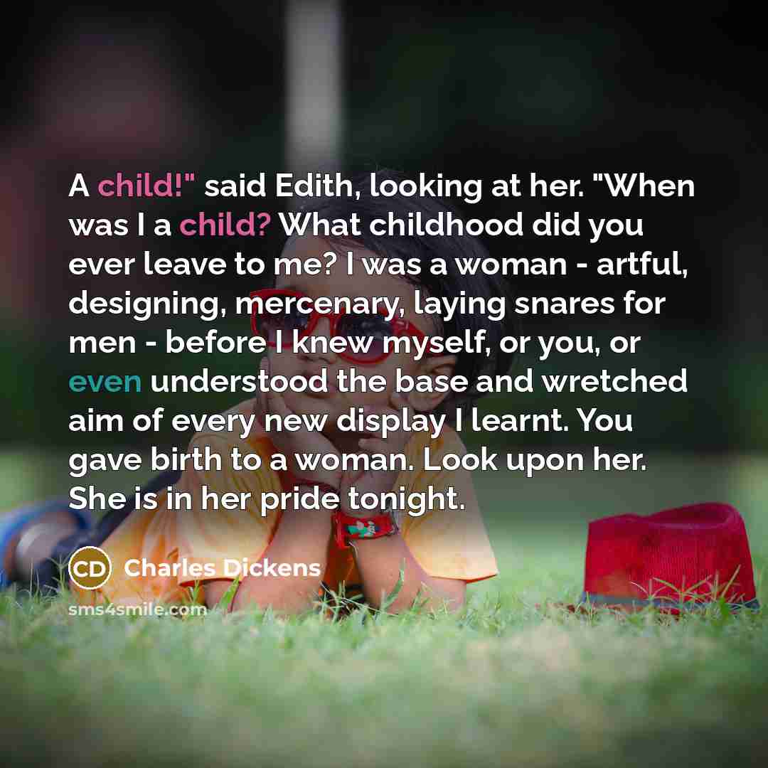 “A child!" said Edith, looking at her. "When was I a child? What childhood did you ever leave to me? I was a woman - artful, designing, mercenary, laying snares for men - before I knew myself, or you, or even understood the base and wretched aim of every new display I learnt. You gave birth to a…” quote by Charles Dickens