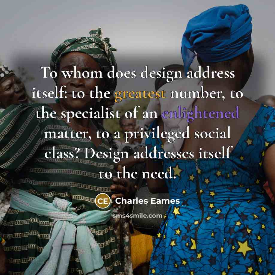 “To whom does design address itself: to the greatest number, to the specialist of an enlightened matter, to a privileged social class? Design addresses itself to the need.” quote by Charles Eames