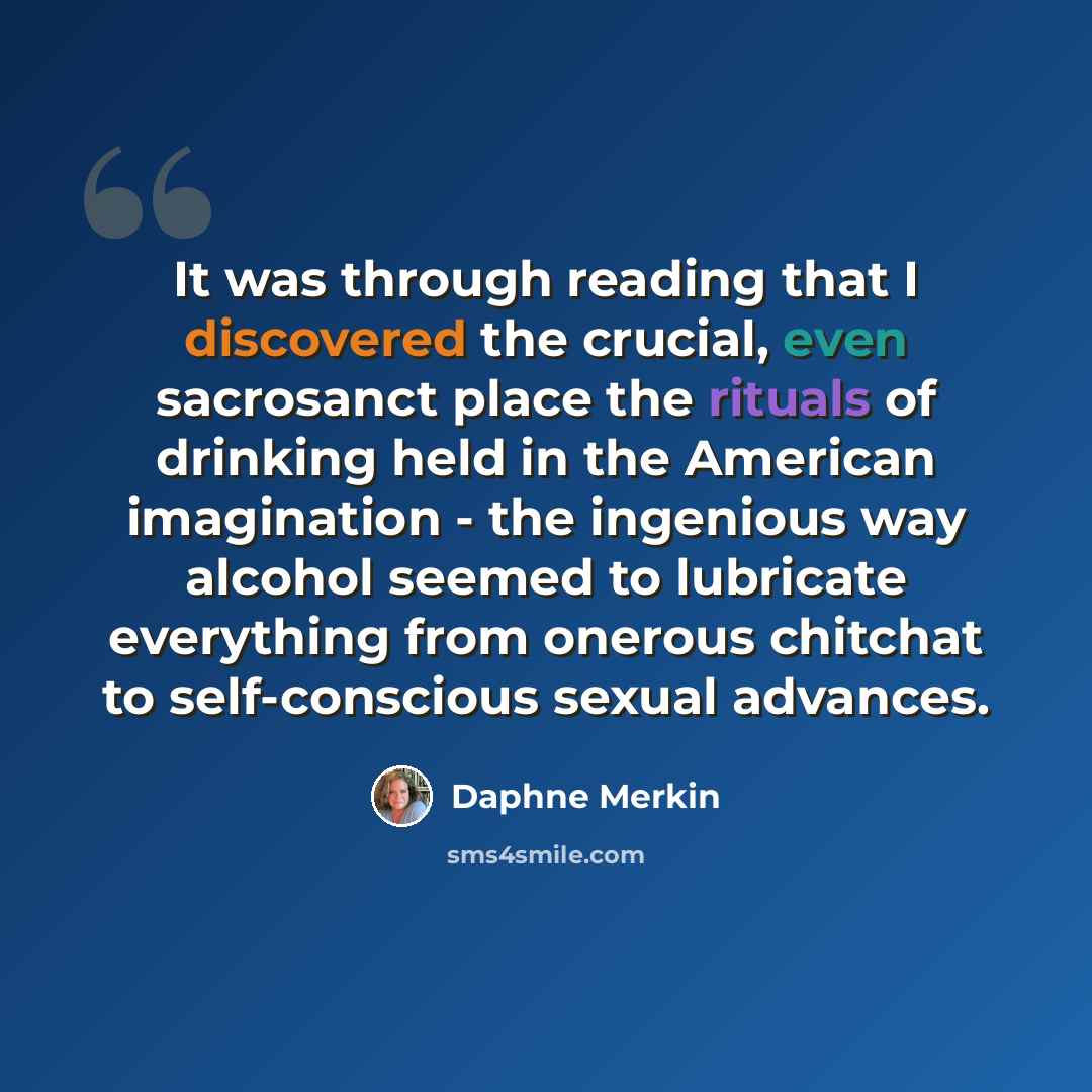 “It was through reading that I discovered the crucial, even sacrosanct place the rituals of drinking held in the American imagination - the ingenious way alcohol seemed to lubricate everything from onerous chitchat to self-conscious sexual advances.” quote by Daphne Merkin