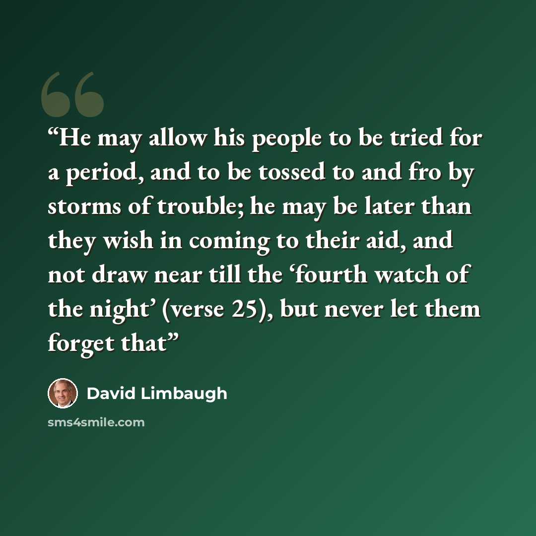 “He may allow his people to be tried for a period, and to be tossed to and fro by storms of trouble; he may be later than they wish in coming to their aid, and not draw near till the ‘fourth watch of the night’ (verse 25), but never let them forget that” quote by David Limbaugh