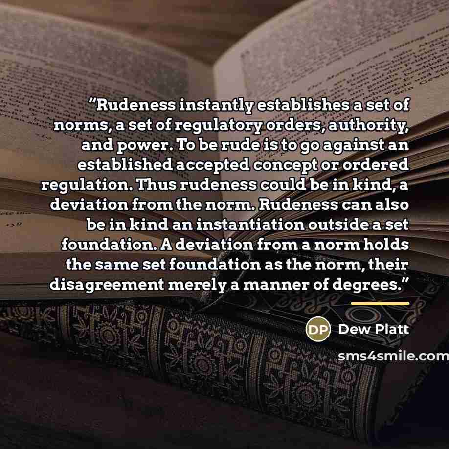 “Rudeness instantly establishes a set of norms, a set of regulatory orders, authority, and power. To be rude is to go against an established accepted concept or ordered regulation. Thus rudeness could be in kind, a deviation from the norm. Rudeness can also be in kind an instantiation outside a set…” quote by Dew Platt