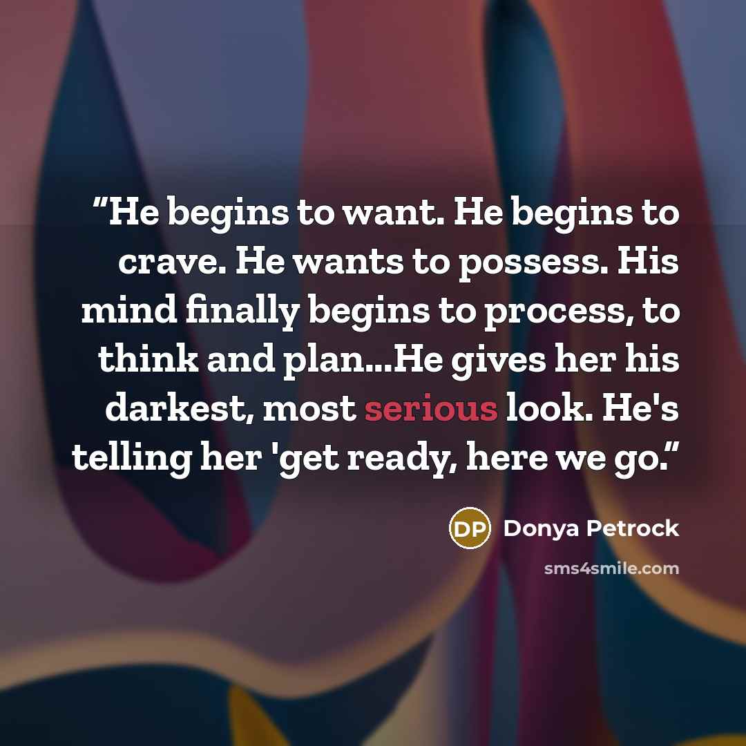 “He begins to want. He begins to crave. He wants to possess. His mind finally begins to process, to think and plan...He gives her his darkest, most serious look. He's telling her 'get ready, here we go.” quote by Donya Petrock