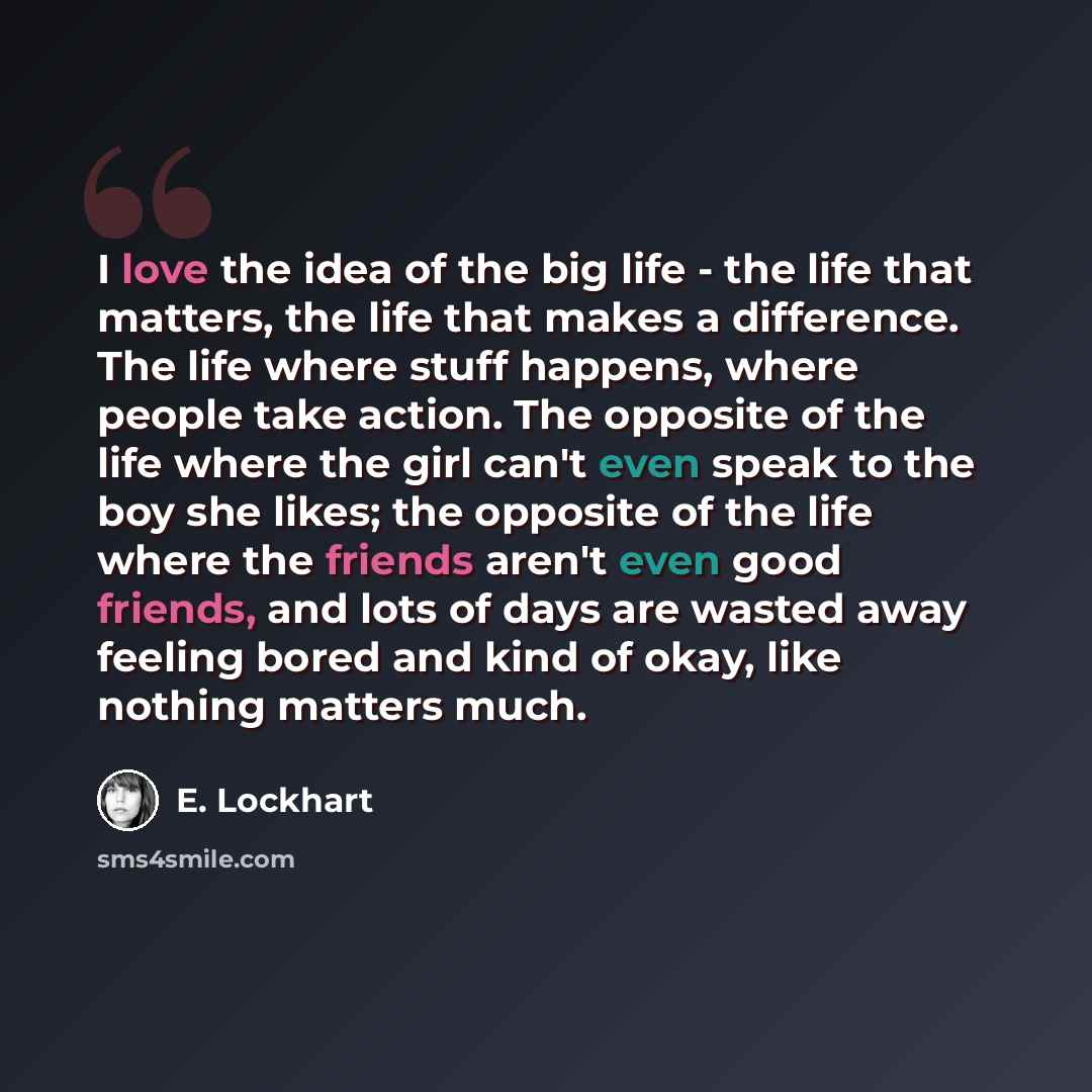 “I love the idea of the big life - the life that matters, the life that makes a difference. The life where stuff happens, where people take action. The opposite of the life where the girl can't even speak to the boy she likes; the opposite of the life where the friends aren't even good friends, and…” quote by E. Lockhart