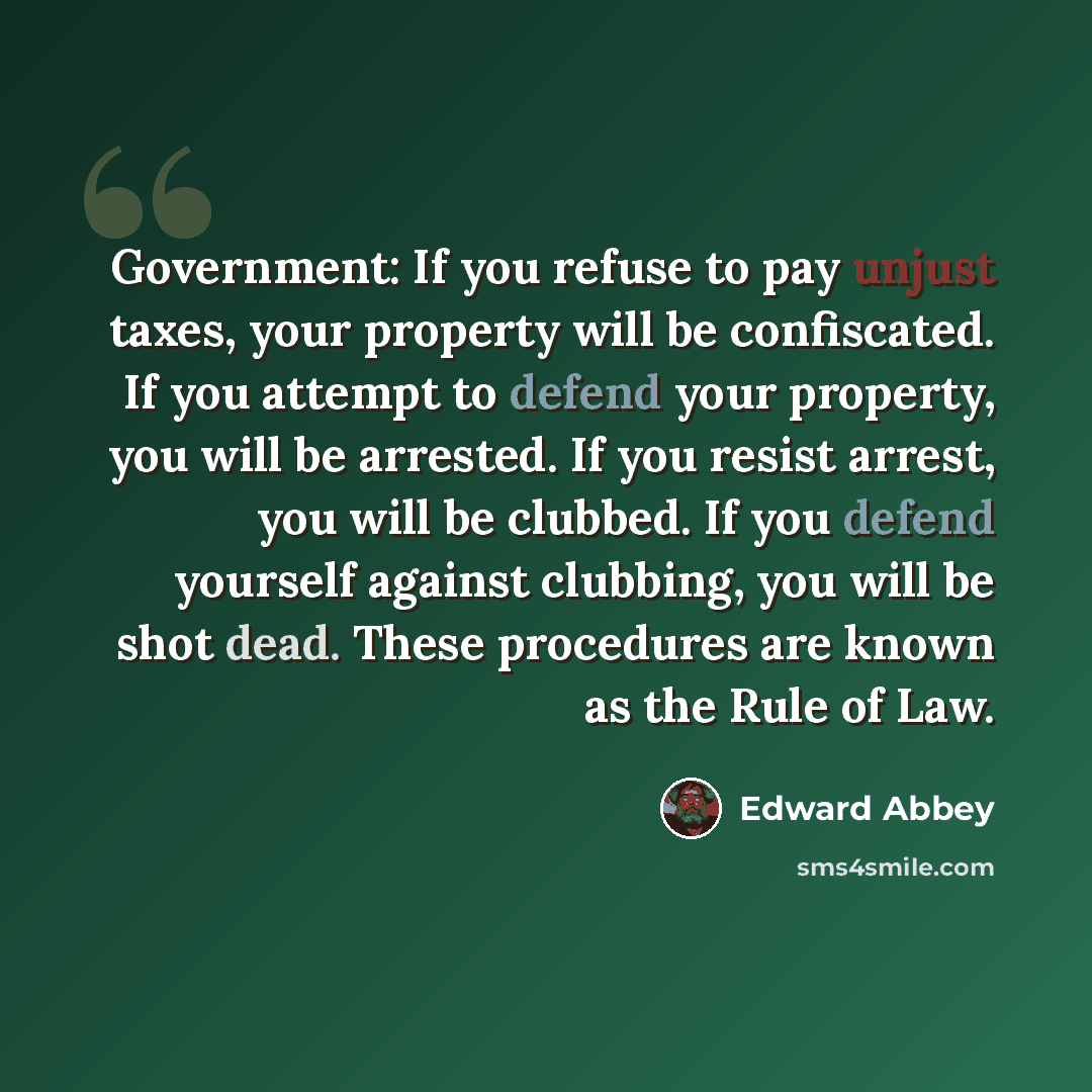 “Government: If you refuse to pay unjust taxes, your property will be confiscated. If you attempt to defend your property, you will be arrested. If you resist arrest, you will be clubbed. If you defend yourself against clubbing, you will be shot dead. These procedures are known as the Rule of Law.” quote by Edward Abbey