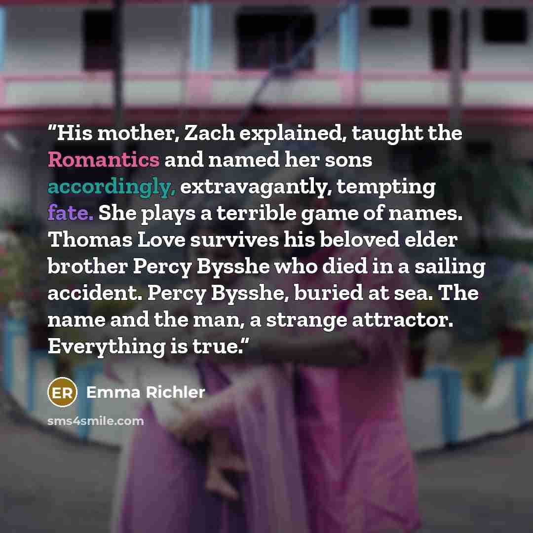 “His mother, Zach explained, taught the Romantics and named her sons accordingly, extravagantly, tempting fate. She plays a terrible game of names. Thomas Love survives his beloved elder brother Percy Bysshe who died in a sailing accident. Percy Bysshe, buried at sea. The name and the man, a…” quote by Emma Richler