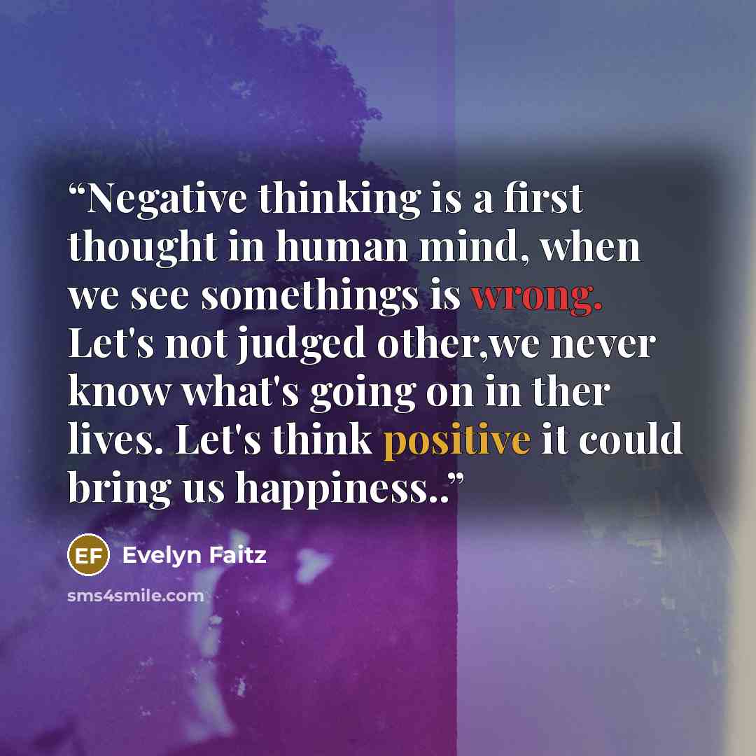 “Negative thinking is a first thought in human mind, when we see somethings is wrong. Let's not judged other,we never know what's going on in ther lives. Let's think positive it could bring us happiness..” quote by Evelyn Faitz
