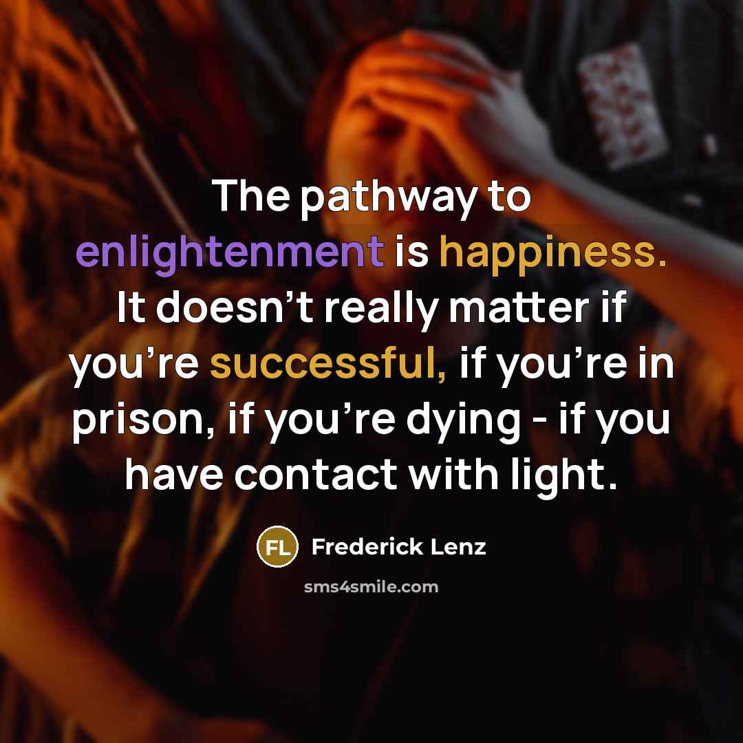 “The pathway to enlightenment is happiness. It doesn't really matter if you're successful, if you're in prison, if you're dying - if you have contact with light.” quote by Frederick Lenz