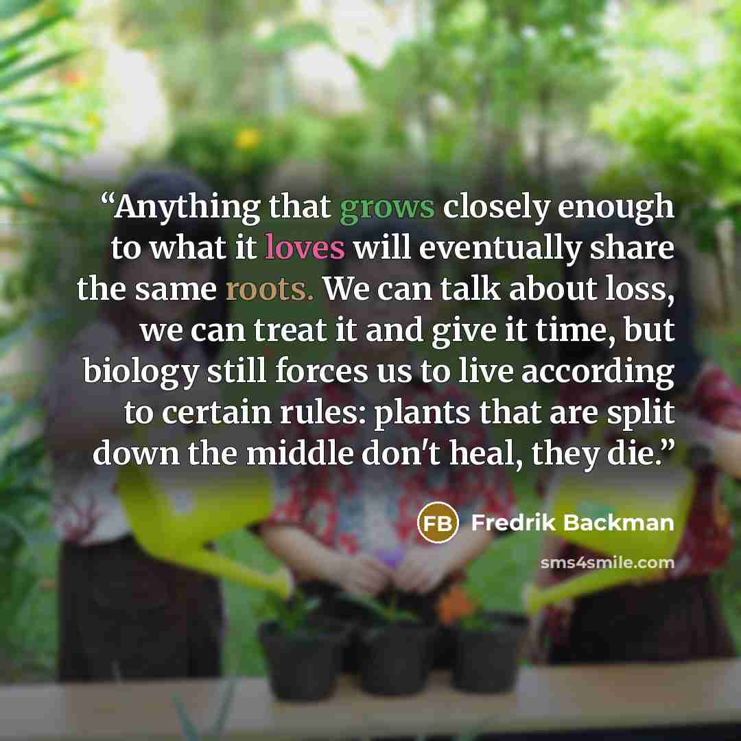 “Anything that grows closely enough to what it loves will eventually share the same roots. We can talk about loss, we can treat it and give it time, but biology still forces us to live according to certain rules: plants that are split down the middle don't heal, they die.” quote by Fredrik Backman