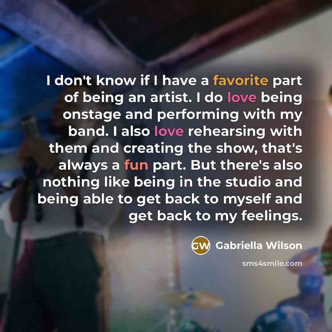 “I don't know if I have a favorite part of being an artist. I do love being onstage and performing with my band. I also love rehearsing with them and creating the show, that's always a fun part. But there's also nothing like being in the studio and being able to get back to myself and get back to…” quote by Gabriella Wilson