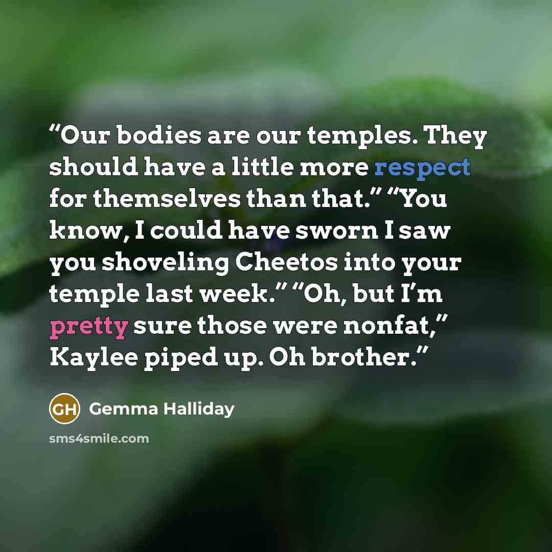 “Our bodies are our temples. They should have a little more respect for themselves than that.” “You know, I could have sworn I saw you shoveling Cheetos into your temple last week.” “Oh, but I’m pretty sure those were nonfat,” Kaylee piped up. Oh brother.” quote by Gemma Halliday