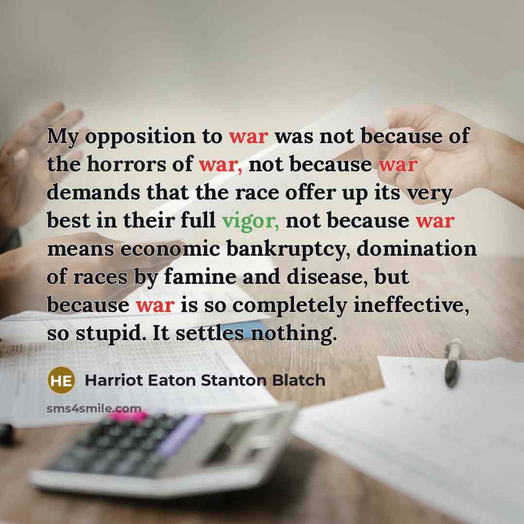 “My opposition to war was not because of the horrors of war, not because war demands that the race offer up its very best in their full vigor, not because war means economic bankruptcy, domination of races by famine and disease, but because war is so completely ineffective, so stupid. It settles…” quote by Harriot Eaton Stanton Blatch