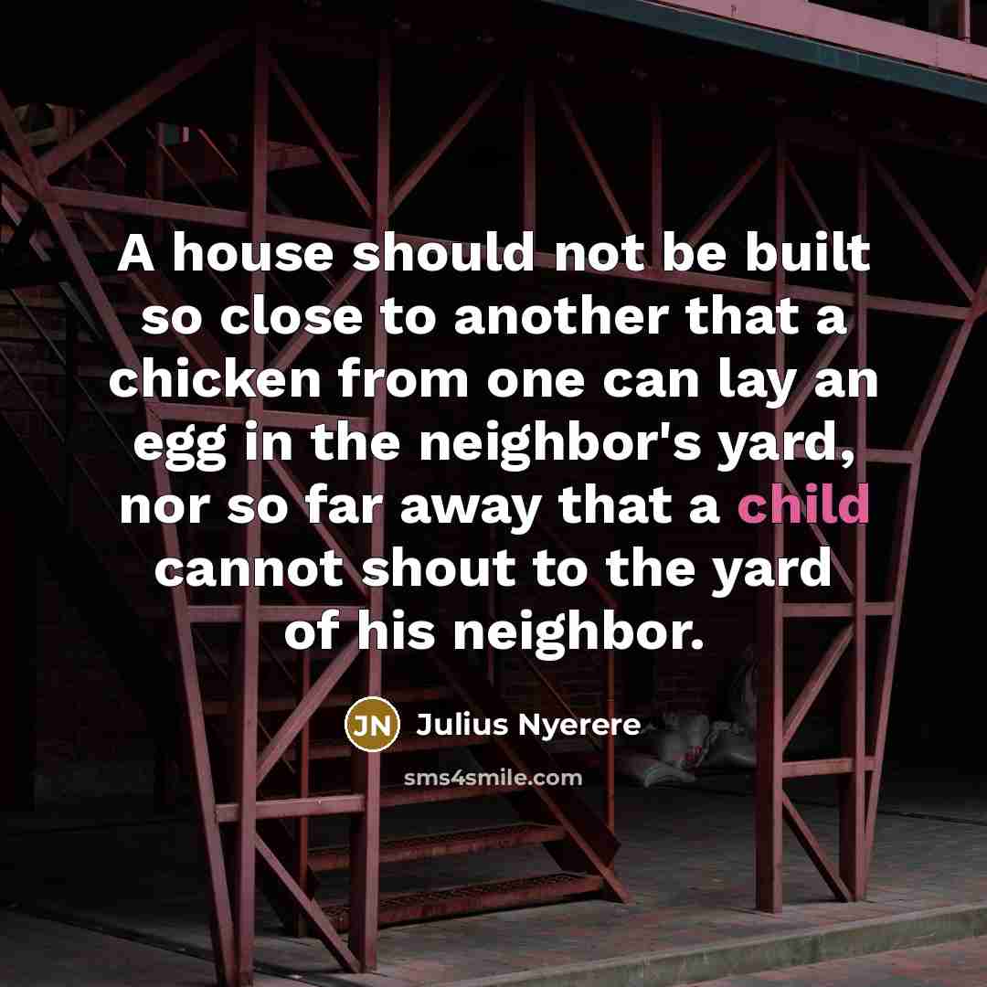 “A house should not be built so close to another that a chicken from one can lay an egg in the neighbor's yard, nor so far away that a child cannot shout to the yard of his neighbor.” quote by Julius Nyerere