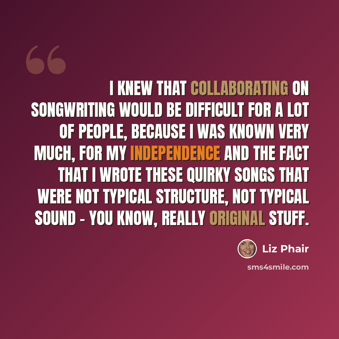 “I knew that collaborating on songwriting would be difficult for a lot of people, because I was known very much, for my independence and the fact that I wrote these quirky songs that were not typical structure, not typical sound - you know, really original stuff.” quote by Liz Phair