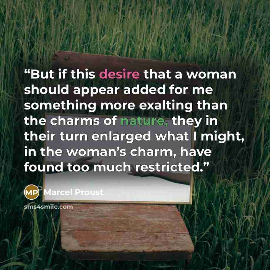 “But if this desire that a woman should appear added for me something more exalting than the charms of nature, they in their turn enlarged what I might, in the woman’s charm, have found too much restricted.” quote by Marcel Proust