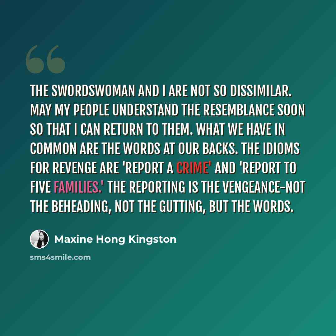 “The swordswoman and I are not so dissimilar. May my people understand the resemblance soon so that I can return to them. What we have in common are the words at our backs. The idioms for revenge are 'report a crime' and 'report to five families.' The reporting is the vengeance-not the beheading…” quote by Maxine Hong Kingston