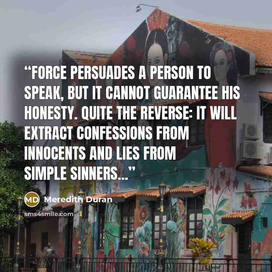 “Force persuades a person to speak, but it cannot guarantee his honesty. Quite the reverse: it will extract confessions from innocents and lies from simple sinners...” quote by Meredith Duran