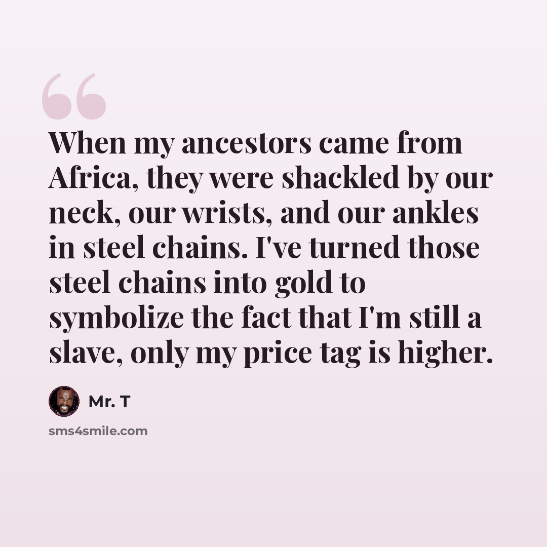 “When my ancestors came from Africa, they were shackled by our neck, our wrists, and our ankles in steel chains. I've turned those steel chains into gold to symbolize the fact that I'm still a slave, only my price tag is higher.” quote by Mr. T