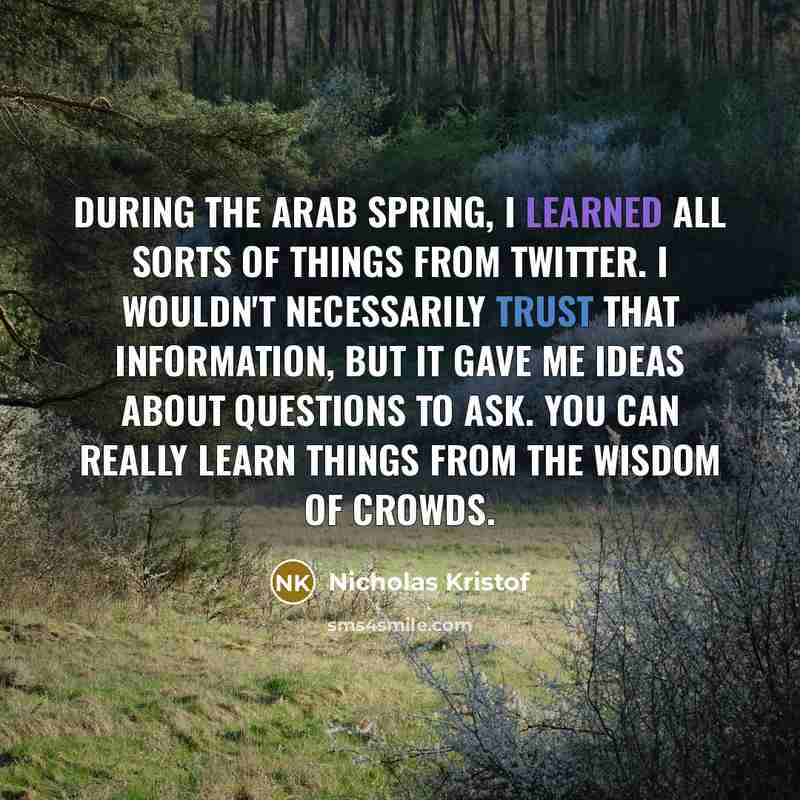 “During the Arab Spring, I learned all sorts of things from Twitter. I wouldn't necessarily trust that information, but it gave me ideas about questions to ask. You can really learn things from the wisdom of crowds.” quote by Nicholas Kristof