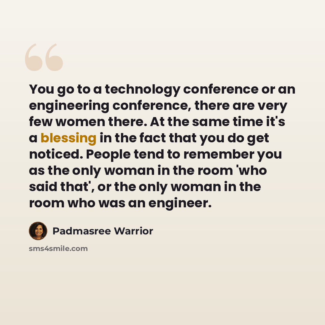 “You go to a technology conference or an engineering conference, there are very few women there. At the same time it's a blessing in the fact that you do get noticed. People tend to remember you as the only woman in the room 'who said that', or the only woman in the room who was an engineer.” quote by Padmasree Warrior