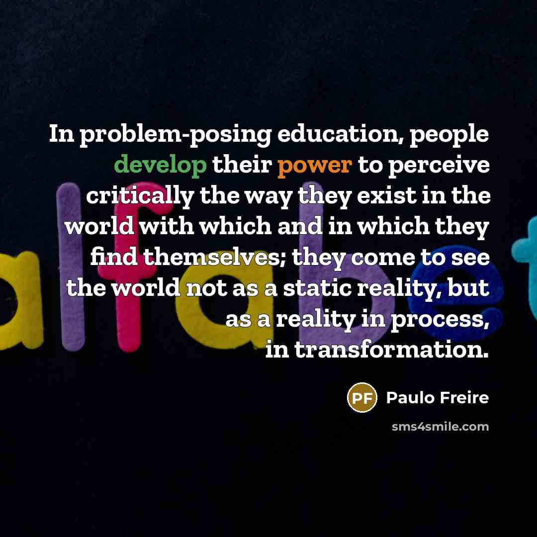“In problem-posing education, people develop their power to perceive critically the way they exist in the world with which and in which they find themselves; they come to see the world not as a static reality, but as a reality in process, in transformation.” quote by Paulo Freire