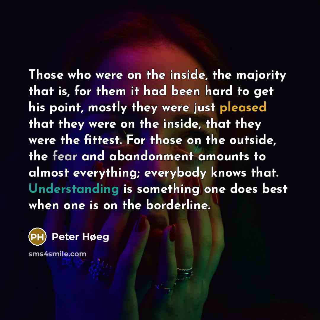 “Those who were on the inside, the majority that is, for them it had been hard to get his point, mostly they were just pleased that they were on the inside, that they were the fittest. For those on the outside, the fear and abandonment amounts to almost everything; everybody knows that…” quote by Peter Høeg