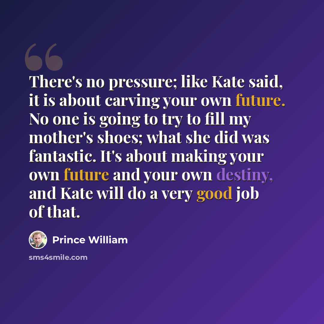 “There's no pressure; like Kate said, it is about carving your own future. No one is going to try to fill my mother's shoes; what she did was fantastic. It's about making your own future and your own destiny, and Kate will do a very good job of that.” quote by Prince William
