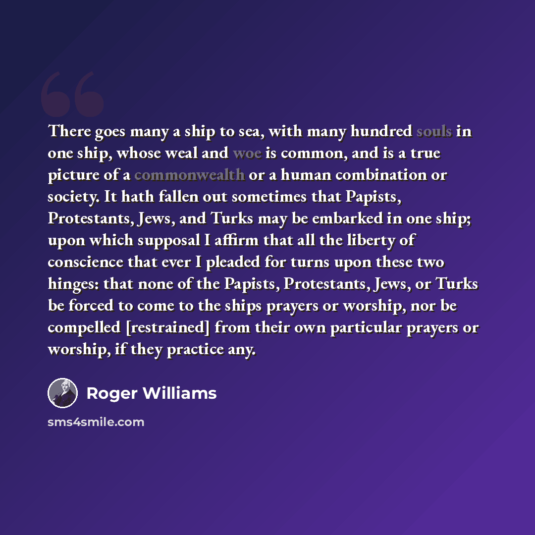 “There goes many a ship to sea, with many hundred souls in one ship, whose weal and woe is common, and is a true picture of a commonwealth or a human combination or society. It hath fallen out sometimes that Papists, Protestants, Jews, and Turks may be embarked in one ship; upon which supposal I…” quote by Roger Williams