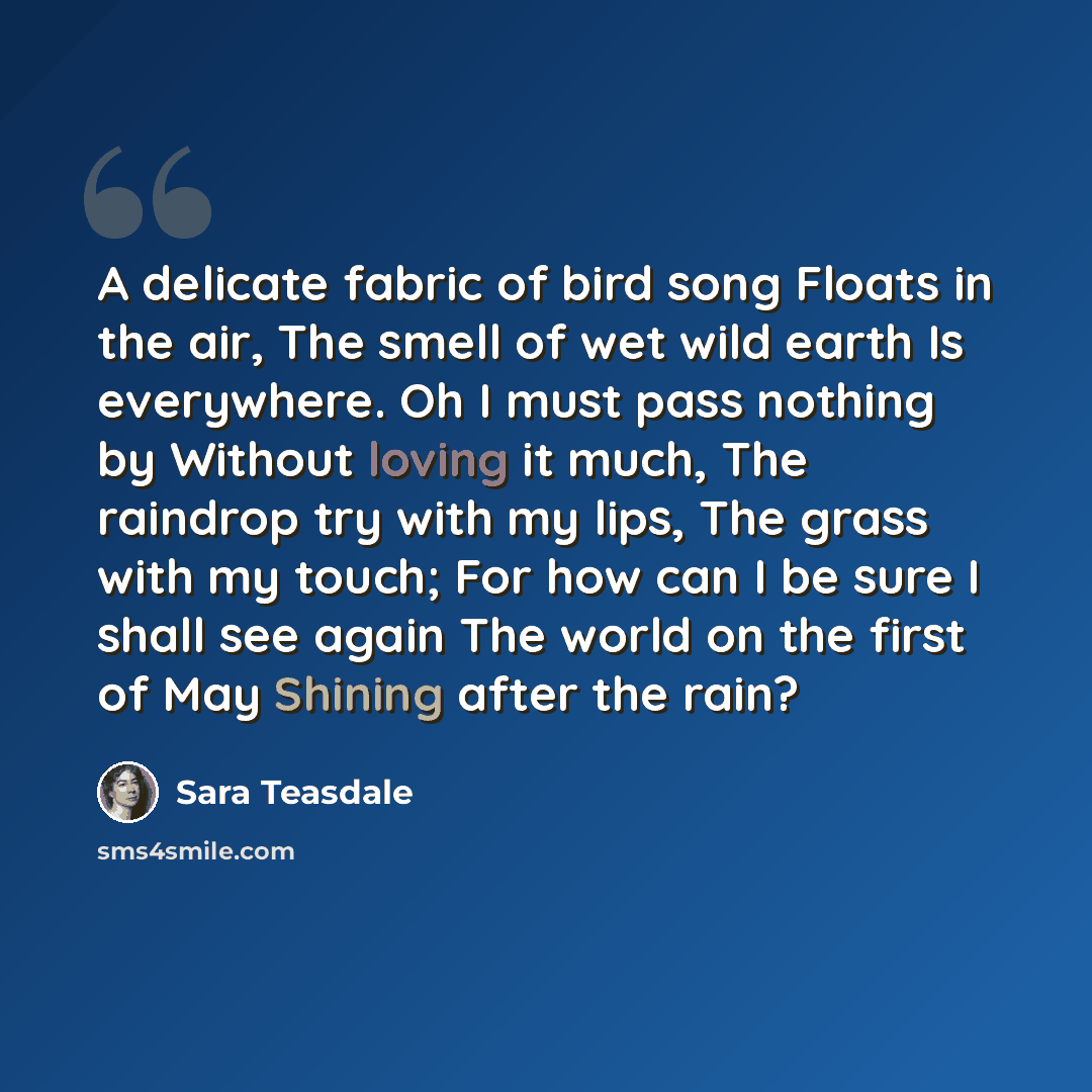 “A delicate fabric of bird song Floats in the air, The smell of wet wild earth Is everywhere. Oh I must pass nothing by Without loving it much, The raindrop try with my lips, The grass with my touch; For how can I be sure I shall see again The world on the first of May Shining after the rain?” quote by Sara Teasdale