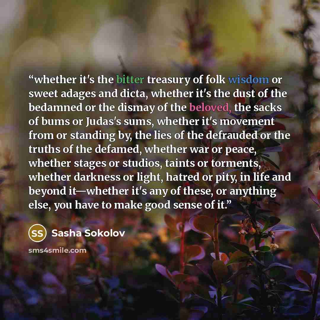 “whether it's the bitter treasury of folk wisdom or sweet adages and dicta, whether it's the dust of the bedamned or the dismay of the beloved, the sacks of bums or Judas's sums, whether it's movement from or standing by, the lies of the defrauded or the truths of the defamed, whether war or peace…” quote by Sasha Sokolov