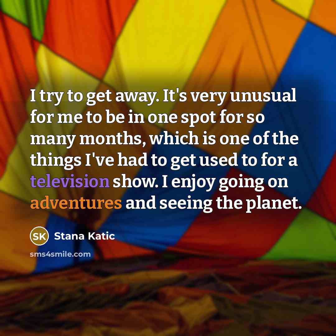 “I try to get away. It's very unusual for me to be in one spot for so many months, which is one of the things I've had to get used to for a television show. I enjoy going on adventures and seeing the planet.” quote by Stana Katic